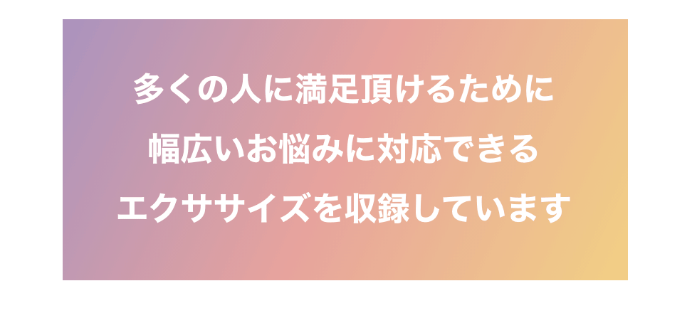 多くの人に満足頂けるために幅広いお悩みに対応できるエクササイズを収録しています