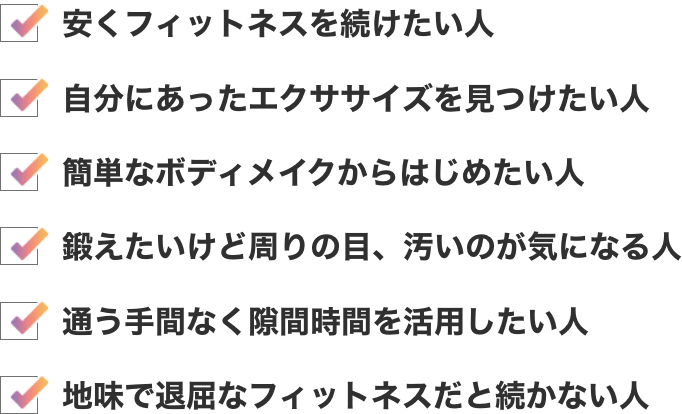安くフィットネスを続けたい人　自分にあったエクササイズを見つけたい人　簡単なボディメイクからはじめたい人　鍛えたいけど周りの目、汚いのが気になる人　通う手間なく隙間時間を活用したい人　地味で退屈なフィットネスだと続かない人